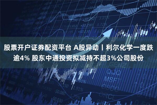 股票开户证券配资平台 A股异动丨利尔化学一度跌逾4% 股东中通投资拟减持不超3%公司股份