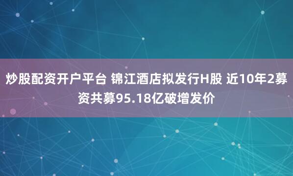 炒股配资开户平台 锦江酒店拟发行H股 近10年2募资共募95.18亿破增发价