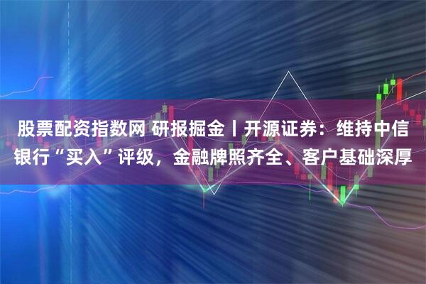 股票配资指数网 研报掘金丨开源证券：维持中信银行“买入”评级，金融牌照齐全、客户基础深厚
