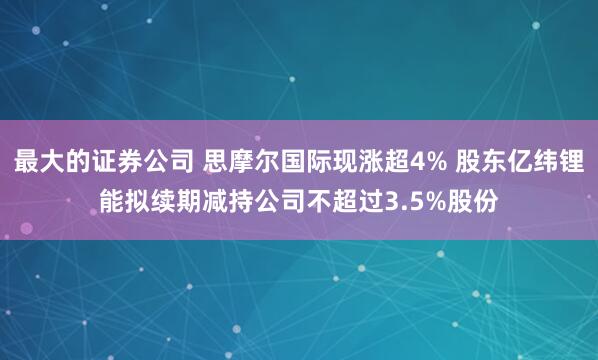 最大的证券公司 思摩尔国际现涨超4% 股东亿纬锂能拟续期减持公司不超过3.5%股份