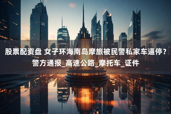 股票配资盘 女子环海南岛摩旅被民警私家车逼停？警方通报_高速公路_摩托车_证件