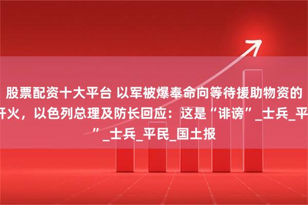 股票配资十大平台 以军被爆奉命向等待援助物资的加沙民众开火，以色列总理及防长回应：这是“诽谤”_士兵_平民_国土报