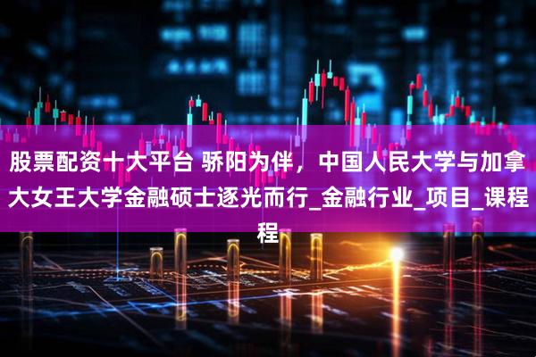 股票配资十大平台 骄阳为伴，中国人民大学与加拿大女王大学金融硕士逐光而行_金融行业_项目_课程