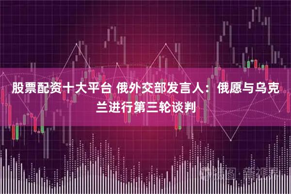 股票配资十大平台 俄外交部发言人：俄愿与乌克兰进行第三轮谈判