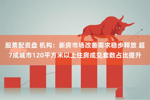 股票配资盘 机构：新房市场改善需求稳步释放 超7成城市120平方米以上住房成交套数占比提升