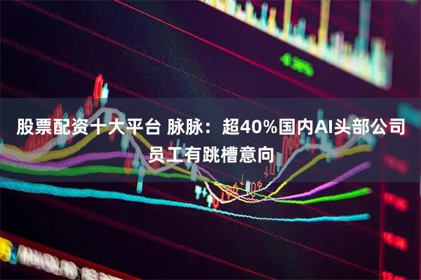 股票配资十大平台 脉脉：超40%国内AI头部公司员工有跳槽意向
