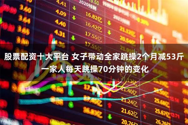 股票配资十大平台 女子带动全家跳操2个月减53斤 一家人每天跳操70分钟的变化