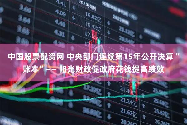 中国股票配资网 中央部门连续第15年公开决算“账本”—— 阳光财政促政府花钱提高绩效