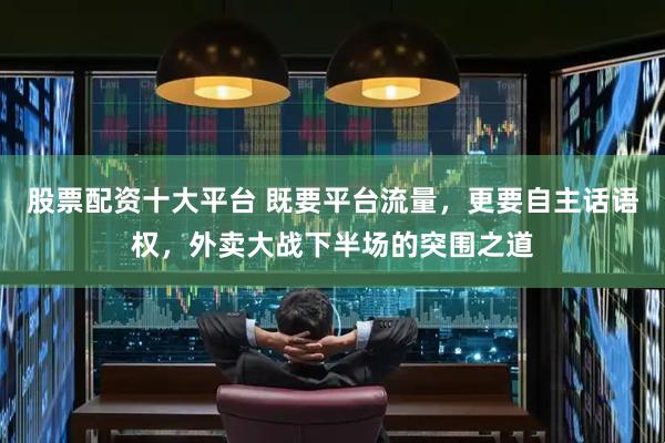 股票配资十大平台 既要平台流量，更要自主话语权，外卖大战下半场的突围之道