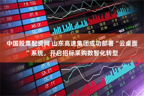 中国股票配资网 山东高速集团成功部署“云桌面”系统，开启招标采购数智化转型