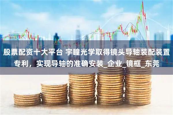 股票配资十大平台 宇瞳光学取得镜头导轴装配装置专利，实现导轴的准确安装_企业_镜框_东莞