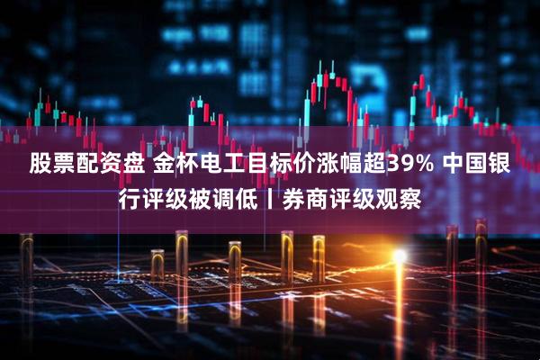 股票配资盘 金杯电工目标价涨幅超39% 中国银行评级被调低丨券商评级观察