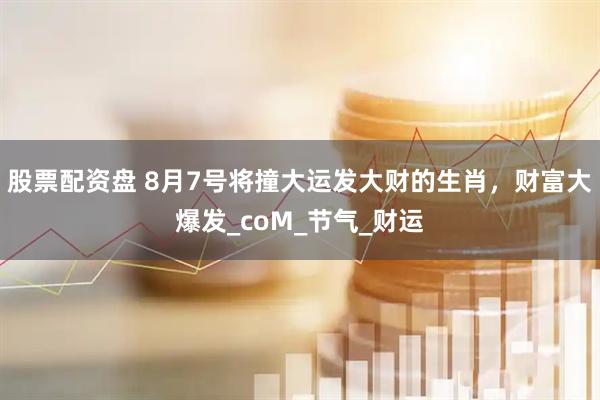 股票配资盘 8月7号将撞大运发大财的生肖，财富大爆发_coM_节气_财运