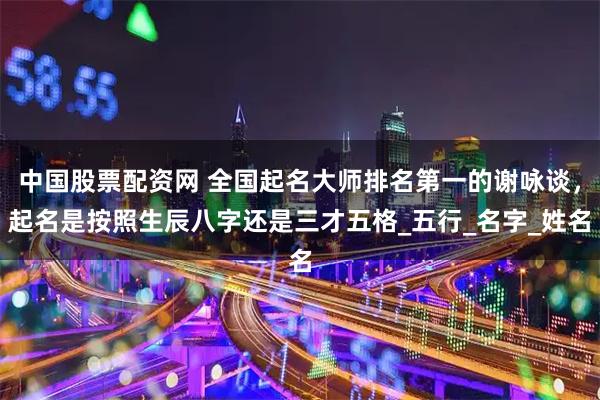 中国股票配资网 全国起名大师排名第一的谢咏谈，起名是按照生辰八字还是三才五格_五行_名字_姓名