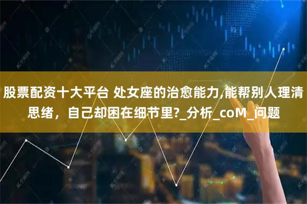 股票配资十大平台 处女座的治愈能力,能帮别人理清思绪，自己却困在细节里?_分析_coM_问题