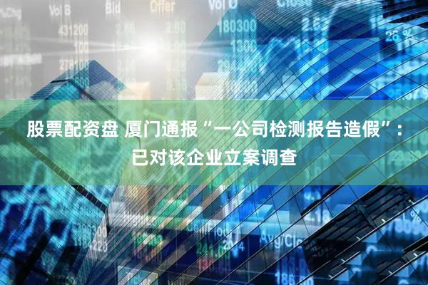 股票配资盘 厦门通报“一公司检测报告造假”：已对该企业立案调查