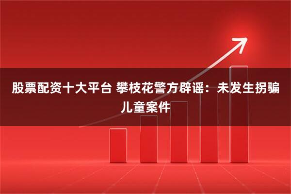 股票配资十大平台 攀枝花警方辟谣：未发生拐骗儿童案件