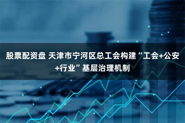 股票配资盘 天津市宁河区总工会构建“工会+公安+行业”基层治理机制