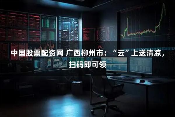 中国股票配资网 广西柳州市：“云”上送清凉，扫码即可领