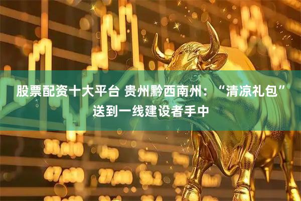 股票配资十大平台 贵州黔西南州：“清凉礼包”送到一线建设者手中