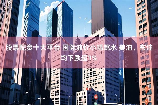 股票配资十大平台 国际油价小幅跳水 美油、布油均下跌超1%