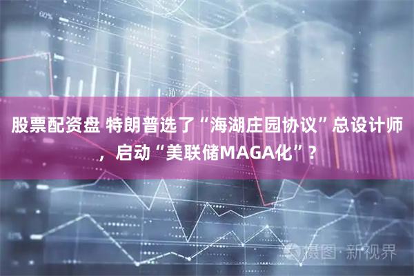 股票配资盘 特朗普选了“海湖庄园协议”总设计师，启动“美联储MAGA化”？