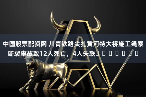 中国股票配资网 川青铁路尖扎黄河特大桥施工绳索断裂事故致12人死亡，4人失联​​​​​​​