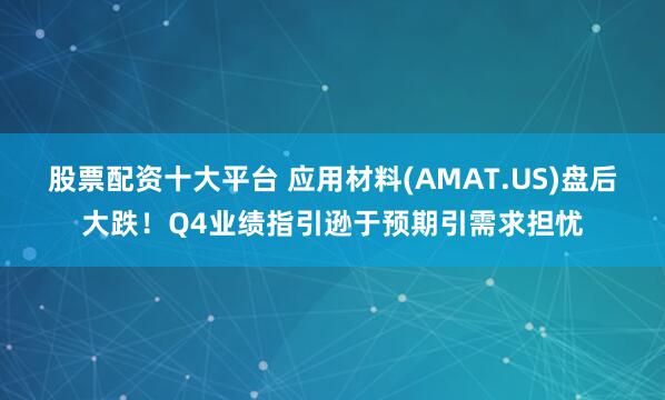 股票配资十大平台 应用材料(AMAT.US)盘后大跌！Q4业绩指引逊于预期引需求担忧