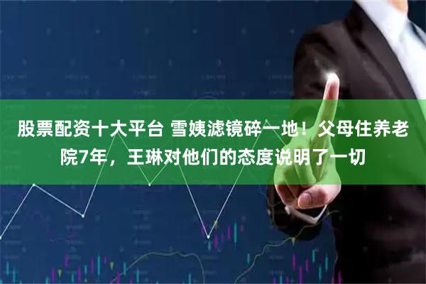 股票配资十大平台 雪姨滤镜碎一地！父母住养老院7年，王琳对他们的态度说明了一切