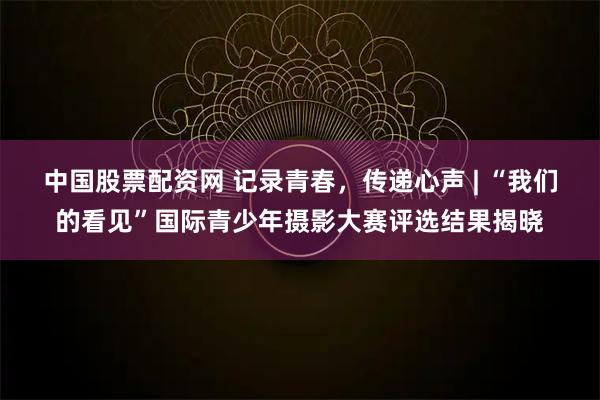 中国股票配资网 记录青春，传递心声 | “我们的看见”国际青少年摄影大赛评选结果揭晓