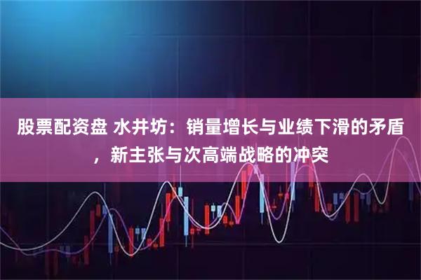 股票配资盘 水井坊：销量增长与业绩下滑的矛盾，新主张与次高端战略的冲突