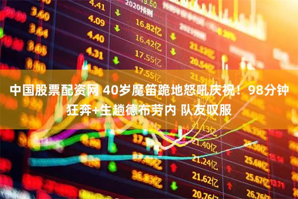 中国股票配资网 40岁魔笛跪地怒吼庆祝！98分钟狂奔+生趟德布劳内 队友叹服