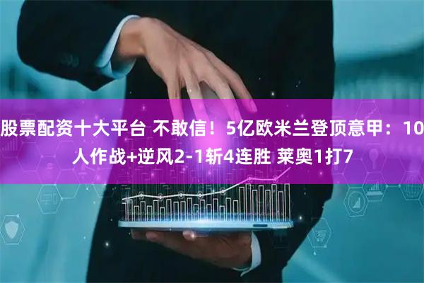 股票配资十大平台 不敢信！5亿欧米兰登顶意甲：10人作战+逆风2-1斩4连胜 莱奥1打7