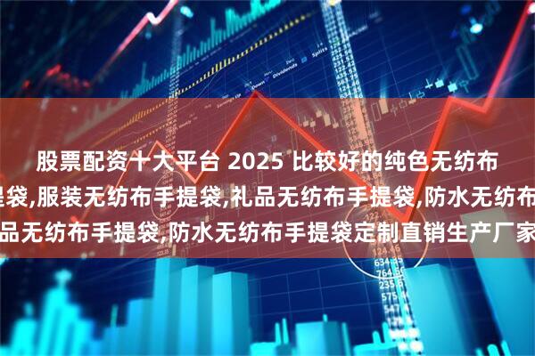 股票配资十大平台 2025 比较好的纯色无纺布手提袋,印花无纺布手提袋,服装无纺布手提袋,礼品无纺布手提袋,防水无纺布手提袋定制直销生产厂家