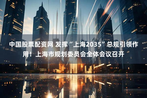 中国股票配资网 发挥“上海2035”总规引领作用！上海市规划委员会全体会议召开