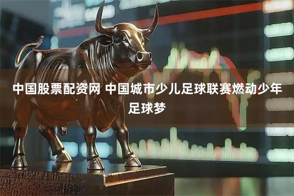 中国股票配资网 中国城市少儿足球联赛燃动少年足球梦
