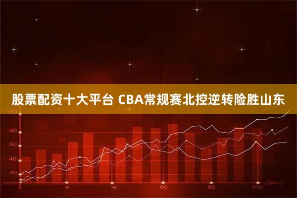 股票配资十大平台 CBA常规赛北控逆转险胜山东
