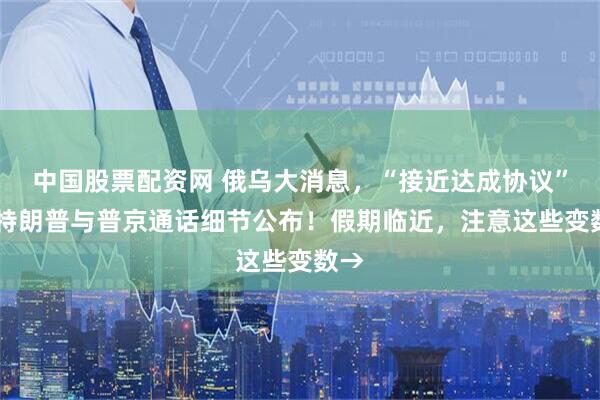 中国股票配资网 俄乌大消息，“接近达成协议” ！特朗普与普京通话细节公布！假期临近，注意这些变数→