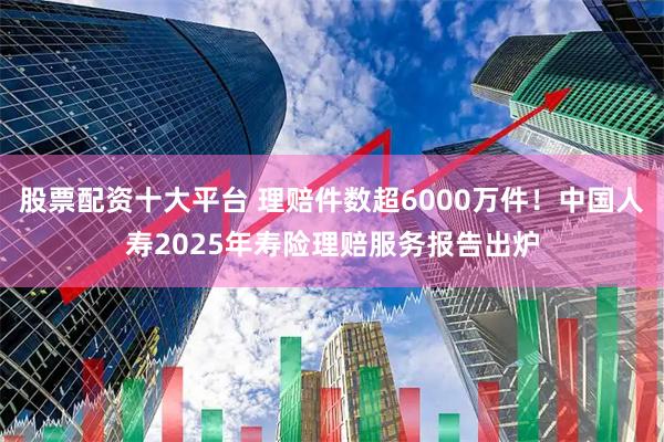 股票配资十大平台 理赔件数超6000万件！中国人寿2025年寿险理赔服务报告出炉