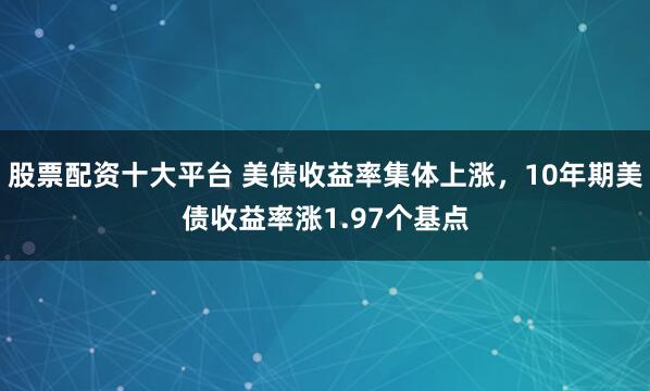 股票配资十大平台 美债收益率集体上涨，10年期美债收益率涨1.97个基点