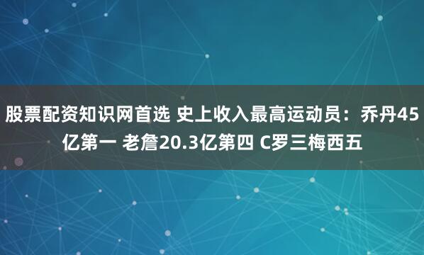 股票配资知识网首选 史上收入最高运动员：乔丹45亿第一 老詹20.3亿第四 C罗三梅西五