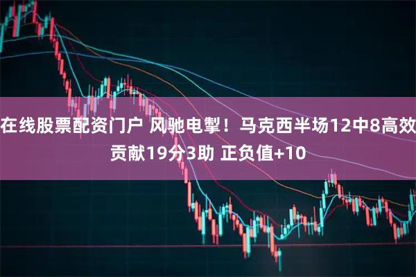 在线股票配资门户 风驰电掣！马克西半场12中8高效贡献19分3助 正负值+10
