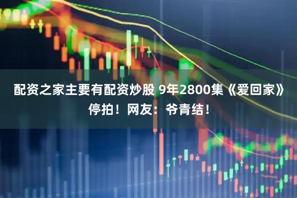 配资之家主要有配资炒股 9年2800集《爱回家》停拍！网友：爷青结！