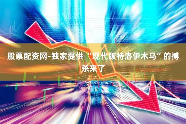 股票配资网-独家提供 “现代版特洛伊木马”的搏杀来了
