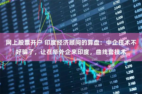 网上股票开户 印度经济顾问的算盘：中企技术不好骗了，让在华外企来印度，曲线套技术