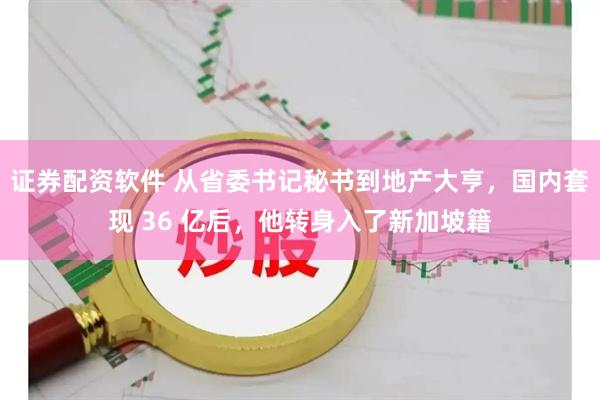 证券配资软件 从省委书记秘书到地产大亨，国内套现 36 亿后，他转身入了新加坡籍