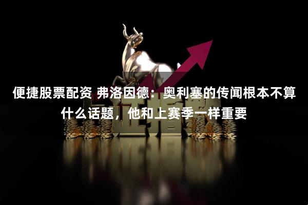 便捷股票配资 弗洛因德：奥利塞的传闻根本不算什么话题，他和上赛季一样重要