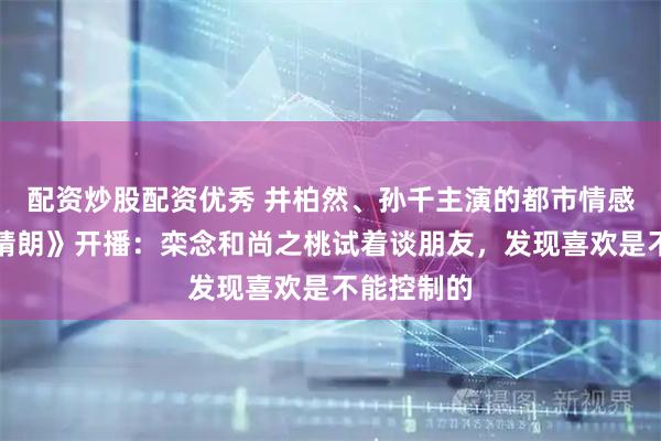 配资炒股配资优秀 井柏然、孙千主演的都市情感剧《早春晴朗》开播：栾念和尚之桃试着谈朋友，发现喜欢是不能控制的