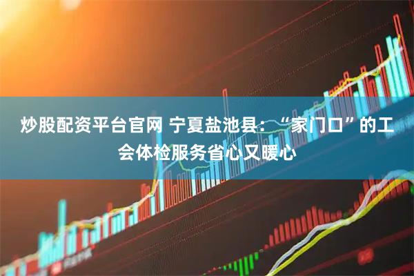 炒股配资平台官网 宁夏盐池县：“家门口”的工会体检服务省心又暖心
