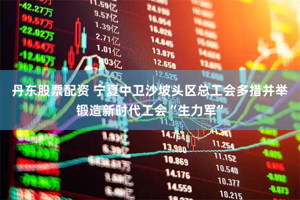 丹东股票配资 宁夏中卫沙坡头区总工会多措并举锻造新时代工会“生力军”